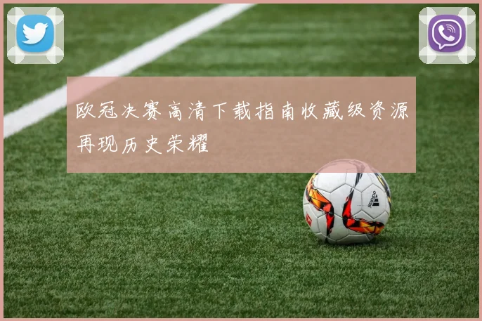 欧冠决赛高清下载指南收藏级资源再现历史荣耀