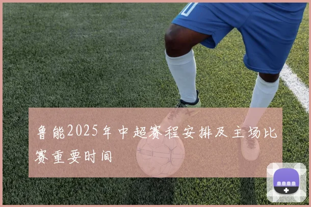 鲁能2025年中超赛程安排及主场比赛重要时间