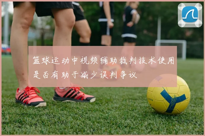 篮球运动中视频辅助裁判技术使用是否有助于减少误判争议