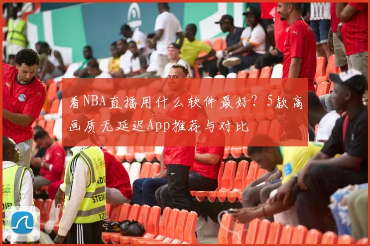 看NBA直播用什么软件最好？5款高画质无延迟App推荐与对比