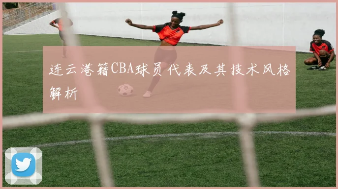 连云港籍CBA球员代表及其技术风格解析